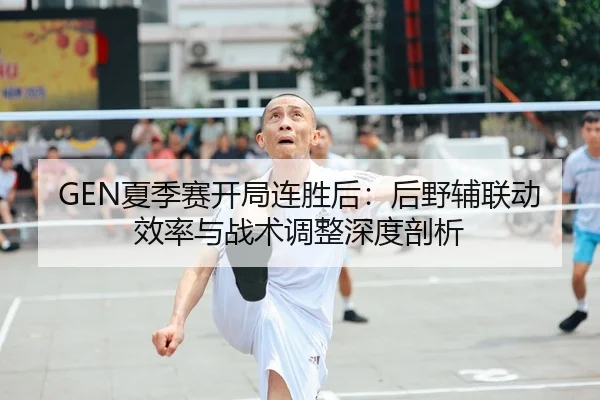 GEN夏季赛开局连胜后：后野辅联动效率与战术调整深度剖析