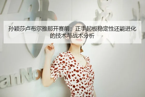 孙颖莎卢布尔雅那开赛前：正手起板稳定性还能进化的技术与战术分析
